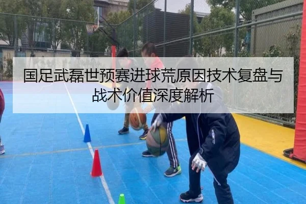 国足武磊世预赛进球荒原因技术复盘与战术价值深度解析